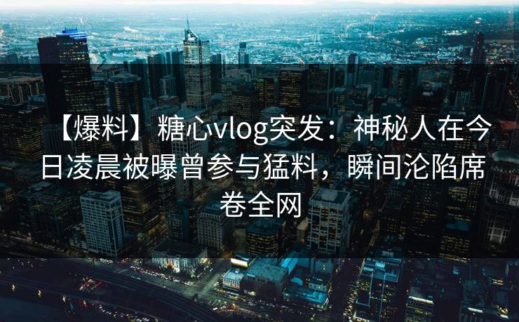 【爆料】糖心vlog突发:神秘人在今日凌晨被曝曾参与猛料,瞬间沦陷席卷全网 【爆料】糖心vlog突发:神秘人在今日凌晨被曝曾参与猛料,瞬间沦陷席卷全网