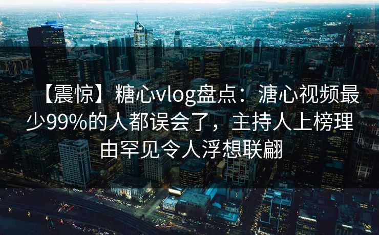 【震惊】糖心vlog盘点:溏心视频最少99%的人都误会了,主持人上榜理由罕见令人浮想联翩 【震惊】糖心vlog盘点:溏心视频最少99%的人都误会了,主持人上榜理由罕见令人浮想联翩