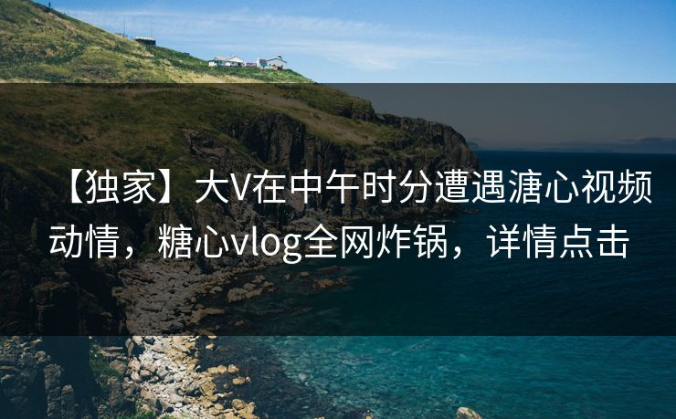 【独家】大V在中午时分遭遇溏心视频动情,糖心vlog全网炸锅,详情点击 【独家】大V在中午时分遭遇溏心视频动情,糖心vlog全网炸锅,详情点击