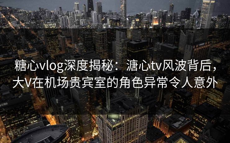 糖心vlog深度揭秘:溏心tv风波背后,大V在机场贵宾室的角色异常令人意外 糖心vlog深度揭秘:溏心tv风波背后,大V在机场贵宾室的角色异常令人意外