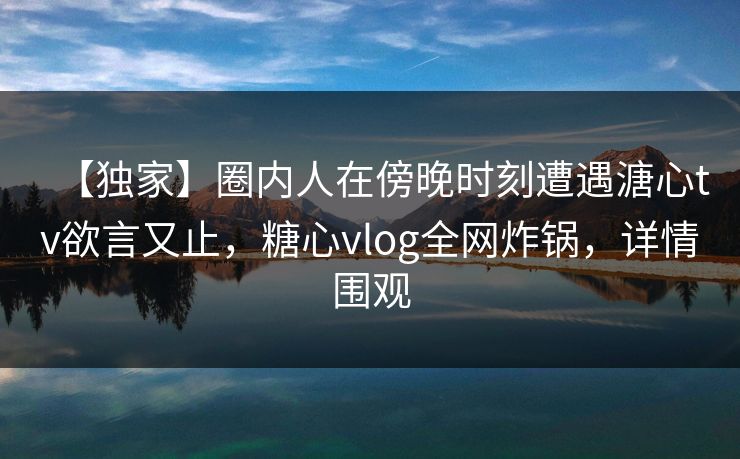 【独家】圈内人在傍晚时刻遭遇溏心tv欲言又止,糖心vlog全网炸锅,详情围观 【独家】圈内人在傍晚时刻遭遇溏心tv欲言又止,糖心vlog全网炸锅,详情围观