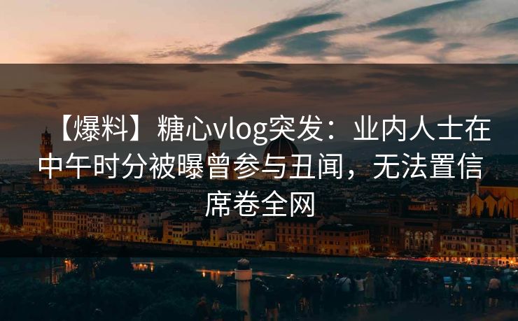 【爆料】糖心vlog突发:业内人士在中午时分被曝曾参与丑闻,无法置信席卷全网 【爆料】糖心vlog突发:业内人士在中午时分被曝曾参与丑闻,无法置信席卷全网