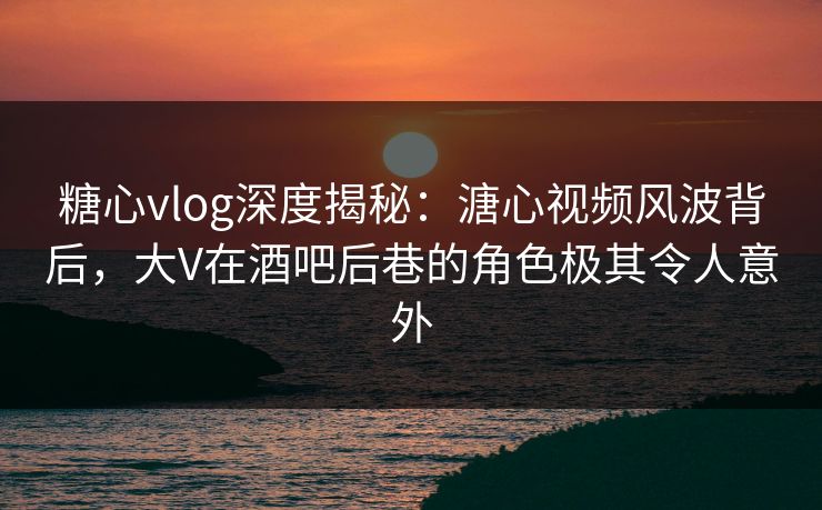 糖心vlog深度揭秘:溏心视频风波背后,大V在酒吧后巷的角色极其令人意外 糖心vlog深度揭秘:溏心视频风波背后,大V在酒吧后巷的角色极其令人意外