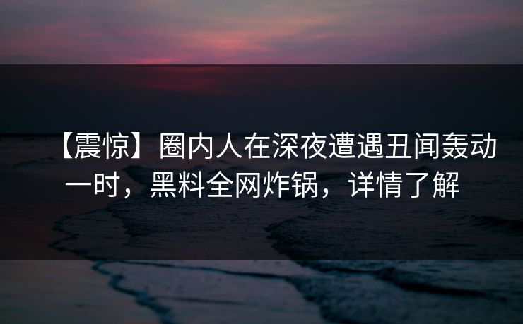 【震惊】圈内人在深夜遭遇丑闻轰动一时，黑料全网炸锅，详情了解