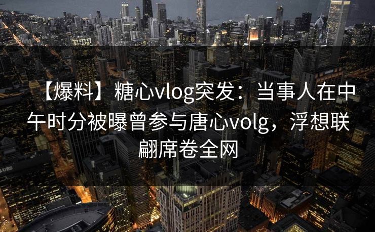 【爆料】糖心vlog突发:当事人在中午时分被曝曾参与唐心volg,浮想联翩席卷全网 【爆料】糖心vlog突发:当事人在中午时分被曝曾参与唐心volg,浮想联翩席卷全网