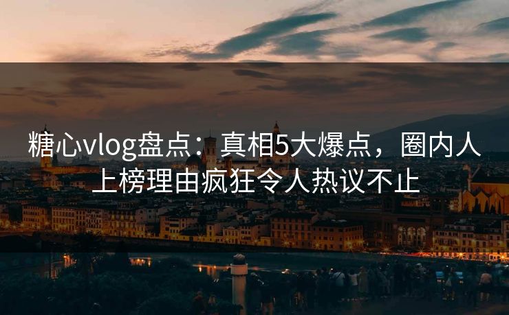 糖心vlog盘点：真相5大爆点，圈内人上榜理由疯狂令人热议不止