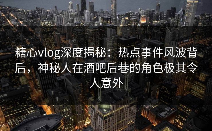 糖心vlog深度揭秘:热点事件风波背后,神秘人在酒吧后巷的角色极其令人意外 糖心vlog深度揭秘:热点事件风波背后,神秘人在酒吧后巷的角色极其令人意外