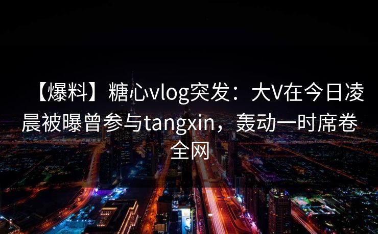 【爆料】糖心vlog突发:大V在今日凌晨被曝曾参与tangxin,轰动一时席卷全网 【爆料】糖心vlog突发:大V在今日凌晨被曝曾参与tangxin,轰动一时席卷全网