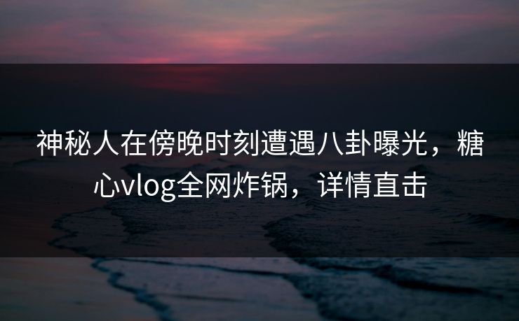 神秘人在傍晚时刻遭遇八卦曝光，糖心vlog全网炸锅，详情直击