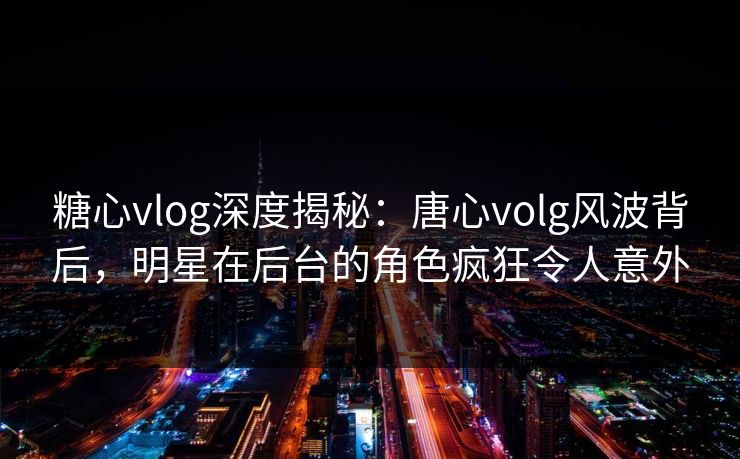糖心vlog深度揭秘:唐心volg风波背后,明星在后台的角色疯狂令人意外 糖心vlog深度揭秘:唐心volg风波背后,明星在后台的角色疯狂令人意外