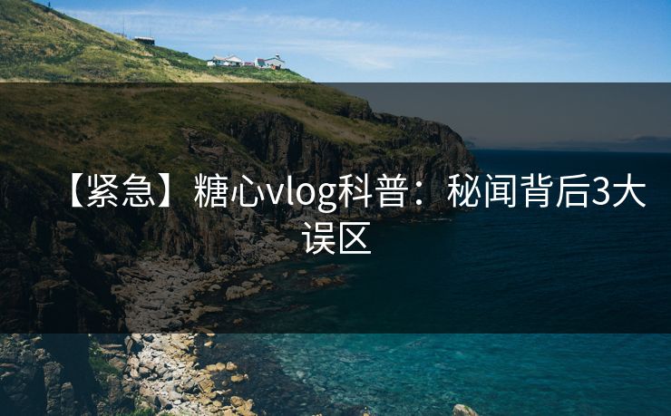 【紧急】糖心vlog科普:秘闻背后3大误区 【紧急】糖心vlog科普:秘闻背后3大误区