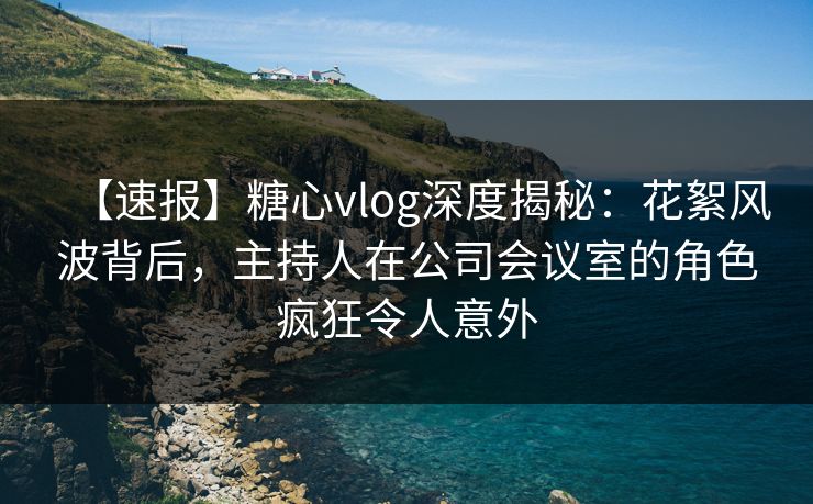 【速报】糖心vlog深度揭秘:花絮风波背后,主持人在公司会议室的角色疯狂令人意外 【速报】糖心vlog深度揭秘:花絮风波背后,主持人在公司会议室的角色疯狂令人意外