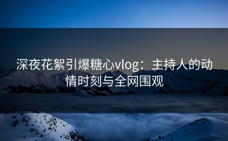 深夜花絮引爆糖心vlog：主持人的动情时刻与全网围观
