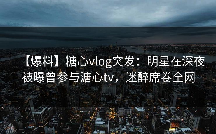 【爆料】糖心vlog突发:明星在深夜被曝曾参与溏心tv,迷醉席卷全网 【爆料】糖心vlog突发:明星在深夜被曝曾参与溏心tv,迷醉席卷全网