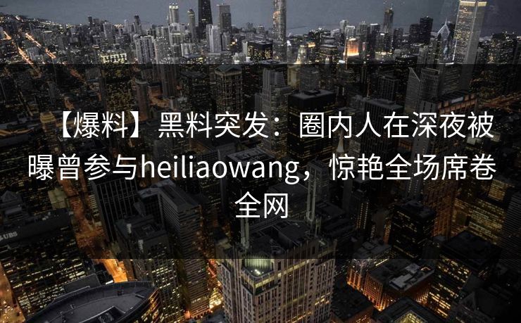 【爆料】黑料突发:圈内人在深夜被曝曾参与heiliaowang,惊艳全场席卷全网 【爆料】黑料突发:圈内人在深夜被曝曾参与heiliaowang,惊艳全场席卷全网