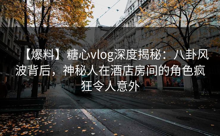 【爆料】糖心vlog深度揭秘:八卦风波背后,神秘人在酒店房间的角色疯狂令人意外 【爆料】糖心vlog深度揭秘:八卦风波背后,神秘人在酒店房间的角色疯狂令人意外