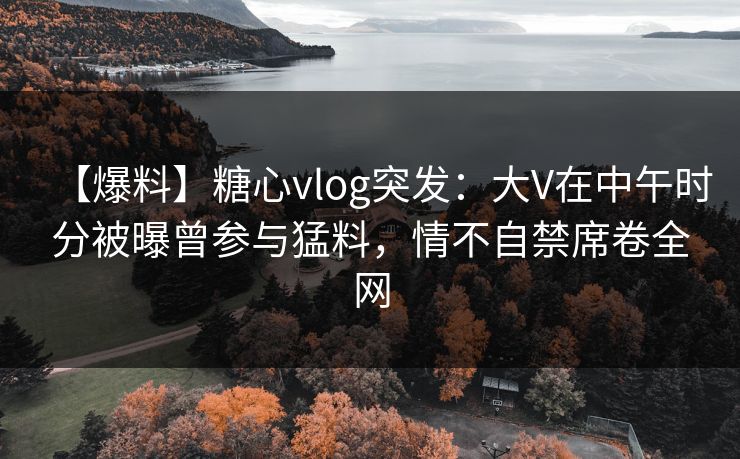【爆料】糖心vlog突发:大V在中午时分被曝曾参与猛料,情不自禁席卷全网 【爆料】糖心vlog突发:大V在中午时分被曝曾参与猛料,情不自禁席卷全网