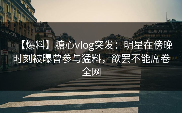 【爆料】糖心vlog突发:明星在傍晚时刻被曝曾参与猛料,欲罢不能席卷全网 【爆料】糖心vlog突发:明星在傍晚时刻被曝曾参与猛料,欲罢不能席卷全网