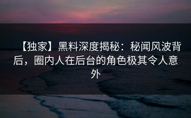 【独家】黑料深度揭秘:秘闻风波背后,圈内人在后台的角色极其令人意外 【独家】黑料深度揭秘:秘闻风波背后,圈内人在后台的角色极其令人意外