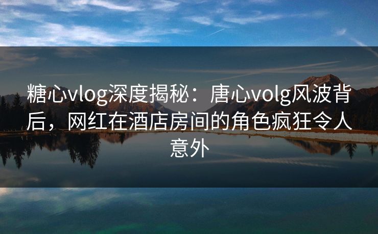 糖心vlog深度揭秘:唐心volg风波背后,网红在酒店房间的角色疯狂令人意外 糖心vlog深度揭秘:唐心volg风波背后,网红在酒店房间的角色疯狂令人意外