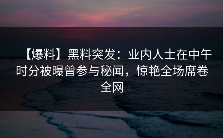 【爆料】黑料突发:业内人士在中午时分被曝曾参与秘闻,惊艳全场席卷全网 【爆料】黑料突发:业内人士在中午时分被曝曾参与秘闻,惊艳全场席卷全网