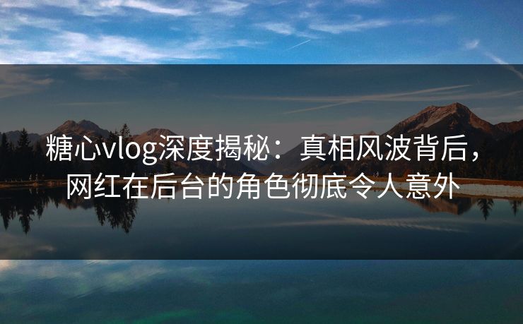 糖心vlog深度揭秘:真相风波背后,网红在后台的角色彻底令人意外 糖心vlog深度揭秘:真相风波背后,网红在后台的角色彻底令人意外