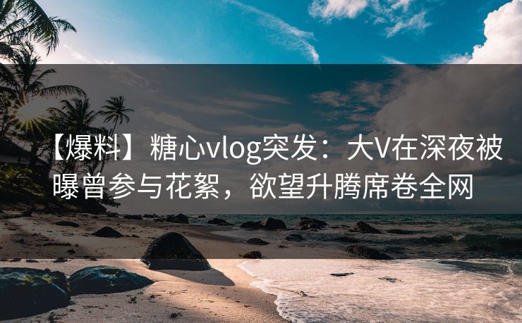 【爆料】糖心vlog突发:大V在深夜被曝曾参与花絮,欲望升腾席卷全网 【爆料】糖心vlog突发:大V在深夜被曝曾参与花絮,欲望升腾席卷全网