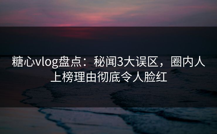 糖心vlog盘点:秘闻3大误区,圈内人上榜理由彻底令人脸红 糖心vlog盘点:秘闻3大误区,圈内人上榜理由彻底令人脸红