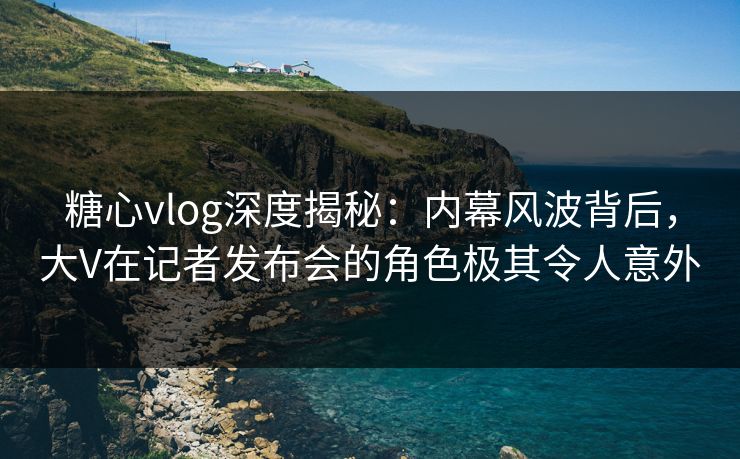 糖心vlog深度揭秘:内幕风波背后,大V在记者发布会的角色极其令人意外 糖心vlog深度揭秘:内幕风波背后,大V在记者发布会的角色极其令人意外