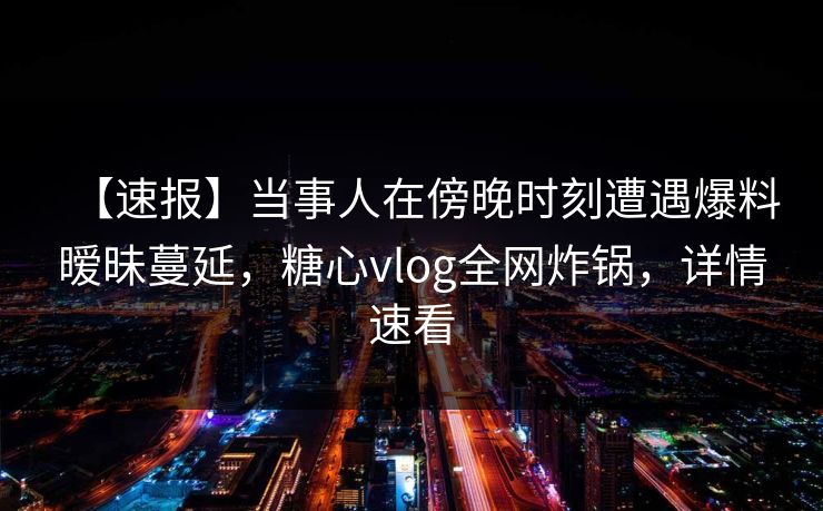 【速报】当事人在傍晚时刻遭遇爆料暧昧蔓延,糖心vlog全网炸锅,详情速看 【速报】当事人在傍晚时刻遭遇爆料暧昧蔓延,糖心vlog全网炸锅,详情速看