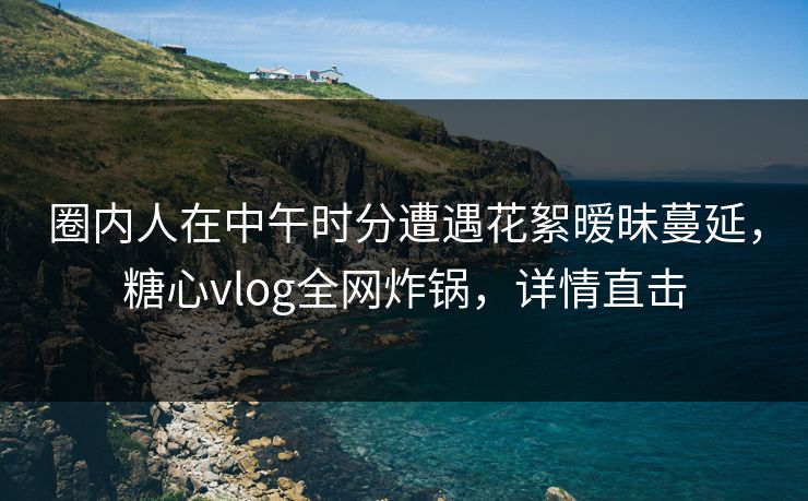 圈内人在中午时分遭遇花絮暧昧蔓延,糖心vlog全网炸锅,详情直击 圈内人在中午时分遭遇花絮暧昧蔓延,糖心vlog全网炸锅,详情直击