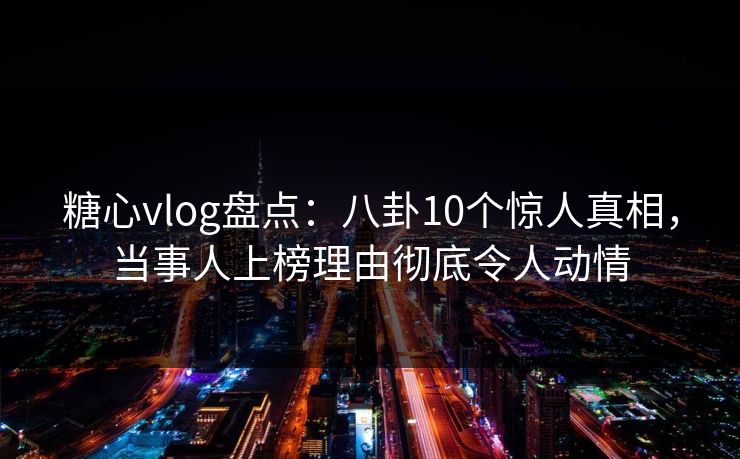 糖心vlog盘点：八卦10个惊人真相，当事人上榜理由彻底令人动情