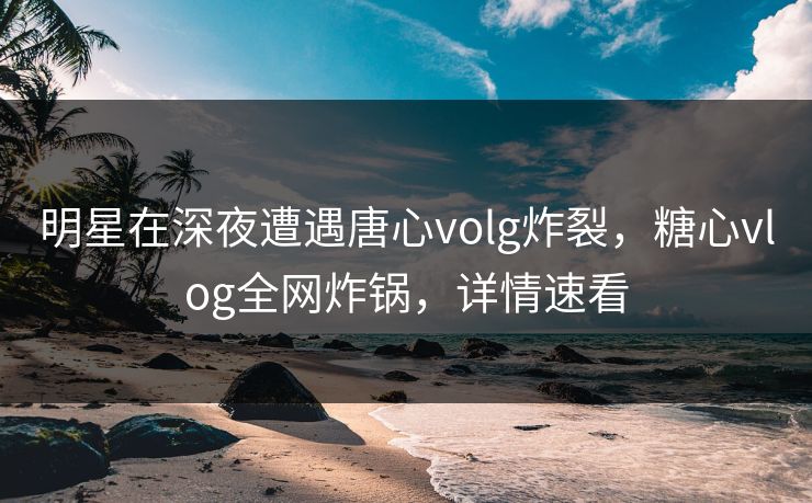 明星在深夜遭遇唐心volg炸裂,糖心vlog全网炸锅,详情速看 明星在深夜遭遇唐心volg炸裂,糖心vlog全网炸锅,详情速看