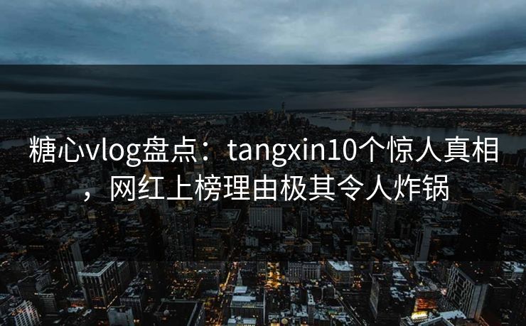 糖心vlog盘点:tangxin10个惊人真相,网红上榜理由极其令人炸锅 糖心vlog盘点:tangxin10个惊人真相,网红上榜理由极其令人炸锅