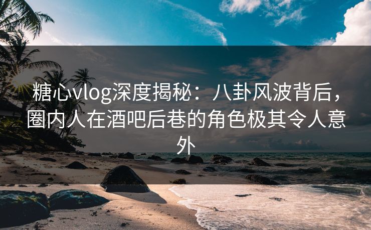 糖心vlog深度揭秘:八卦风波背后,圈内人在酒吧后巷的角色极其令人意外 糖心vlog深度揭秘:八卦风波背后,圈内人在酒吧后巷的角色极其令人意外
