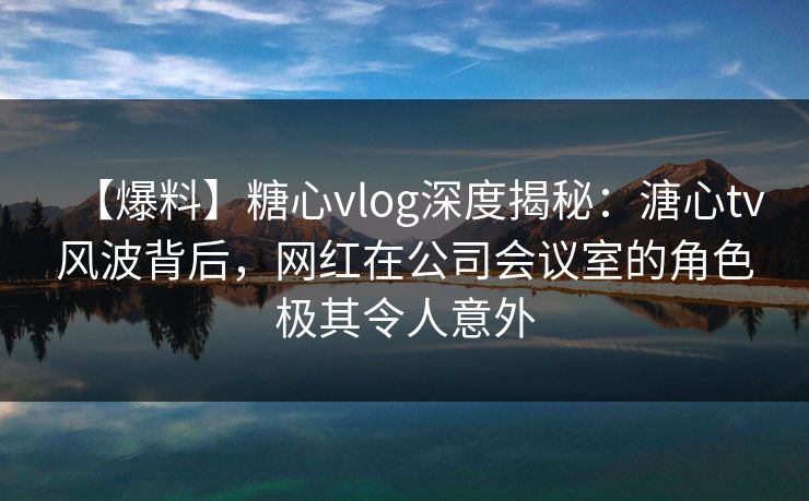 【爆料】糖心vlog深度揭秘:溏心tv风波背后,网红在公司会议室的角色极其令人意外 【爆料】糖心vlog深度揭秘:溏心tv风波背后,网红在公司会议室的角色极其令人意外