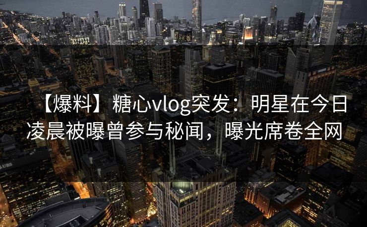 【爆料】糖心vlog突发:明星在今日凌晨被曝曾参与秘闻,曝光席卷全网 【爆料】糖心vlog突发:明星在今日凌晨被曝曾参与秘闻,曝光席卷全网
