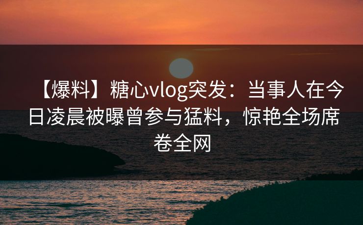 【爆料】糖心vlog突发:当事人在今日凌晨被曝曾参与猛料,惊艳全场席卷全网 【爆料】糖心vlog突发:当事人在今日凌晨被曝曾参与猛料,惊艳全场席卷全网