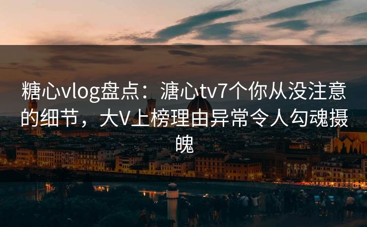 糖心vlog盘点：溏心tv7个你从没注意的细节，大V上榜理由异常令人勾魂摄魄