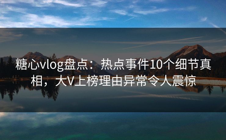 糖心vlog盘点:热点事件10个细节真相,大V上榜理由异常令人震惊 糖心vlog盘点:热点事件10个细节真相,大V上榜理由异常令人震惊