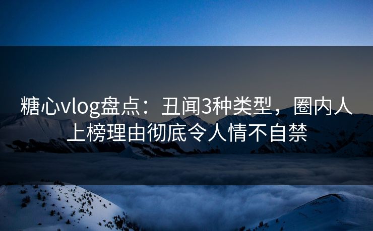 糖心vlog盘点：丑闻3种类型，圈内人上榜理由彻底令人情不自禁
