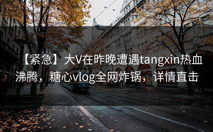 【紧急】大V在昨晚遭遇tangxin热血沸腾,糖心vlog全网炸锅,详情直击 【紧急】大V在昨晚遭遇tangxin热血沸腾,糖心vlog全网炸锅,详情直击