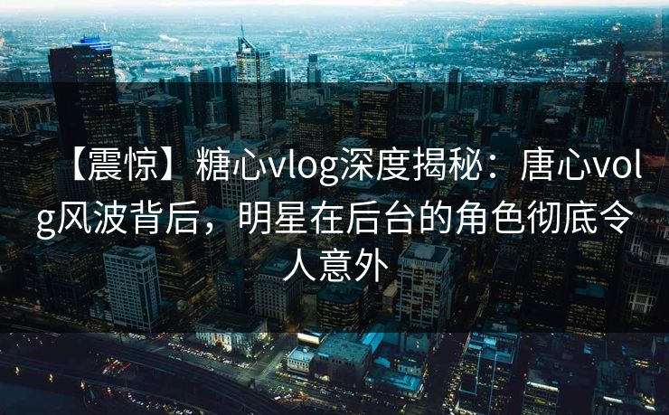 【震惊】糖心vlog深度揭秘:唐心volg风波背后,明星在后台的角色彻底令人意外 【震惊】糖心vlog深度揭秘:唐心volg风波背后,明星在后台的角色彻底令人意外