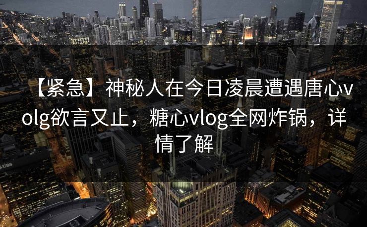 【紧急】神秘人在今日凌晨遭遇唐心volg欲言又止,糖心vlog全网炸锅,详情了解 【紧急】神秘人在今日凌晨遭遇唐心volg欲言又止,糖心vlog全网炸锅,详情了解