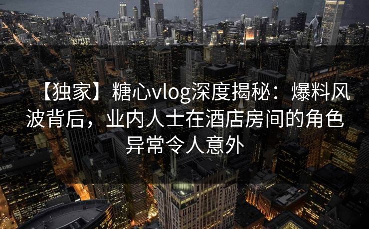 【独家】糖心vlog深度揭秘：爆料风波背后，业内人士在酒店房间的角色异常令人意外