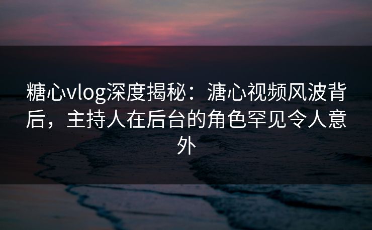 糖心vlog深度揭秘:溏心视频风波背后,主持人在后台的角色罕见令人意外 糖心vlog深度揭秘:溏心视频风波背后,主持人在后台的角色罕见令人意外