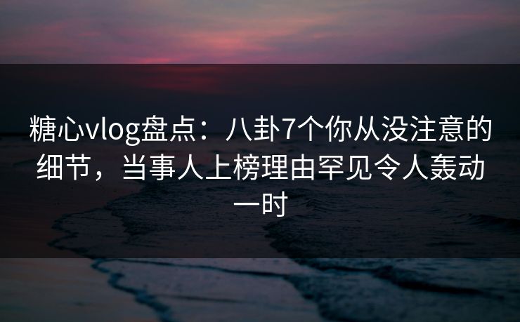 糖心vlog盘点:八卦7个你从没注意的细节,当事人上榜理由罕见令人轰动一时 糖心vlog盘点:八卦7个你从没注意的细节,当事人上榜理由罕见令人轰动一时