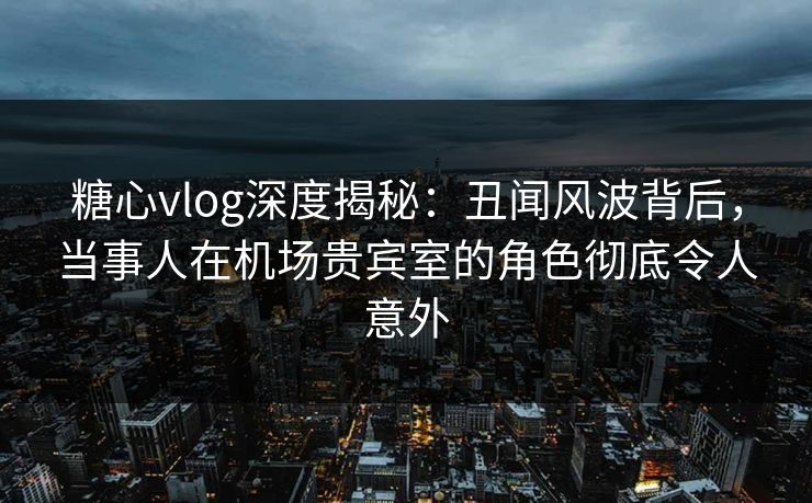 糖心vlog深度揭秘:丑闻风波背后,当事人在机场贵宾室的角色彻底令人意外 糖心vlog深度揭秘:丑闻风波背后,当事人在机场贵宾室的角色彻底令人意外