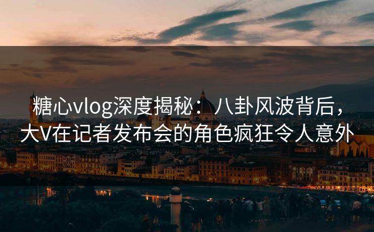 糖心vlog深度揭秘:八卦风波背后,大V在记者发布会的角色疯狂令人意外 糖心vlog深度揭秘:八卦风波背后,大V在记者发布会的角色疯狂令人意外