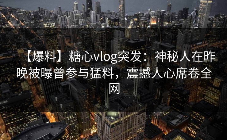 【爆料】糖心vlog突发:神秘人在昨晚被曝曾参与猛料,震撼人心席卷全网 【爆料】糖心vlog突发:神秘人在昨晚被曝曾参与猛料,震撼人心席卷全网